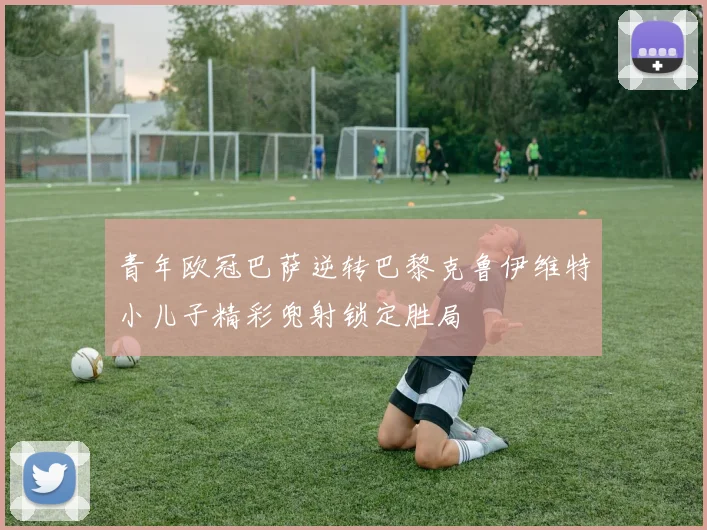 青年欧冠巴萨逆转巴黎克鲁伊维特小儿子精彩兜射锁定胜局