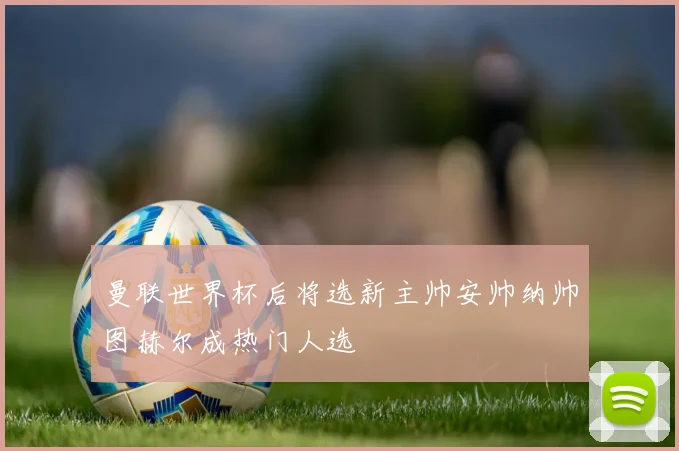 曼联世界杯后将选新主帅安帅纳帅图赫尔成热门人选