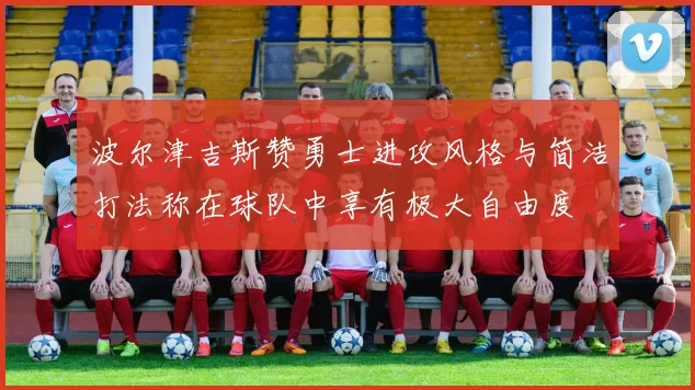 波尔津吉斯赞勇士进攻风格与简洁打法称在球队中享有极大自由度
