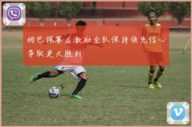 姆巴佩赛后激励全队保持领先信心争取更大胜利
