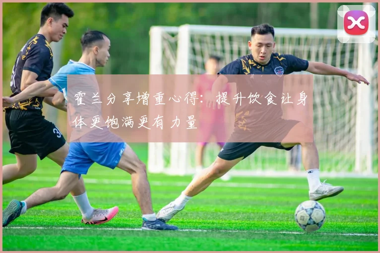 霍兰分享增重心得：提升饮食让身体更饱满更有力量