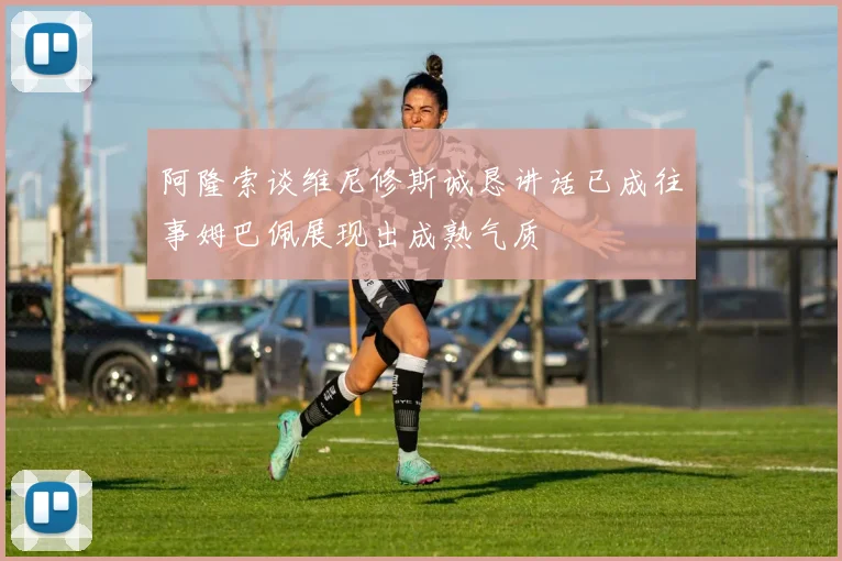 阿隆索谈维尼修斯诚恳讲话已成往事姆巴佩展现出成熟气质