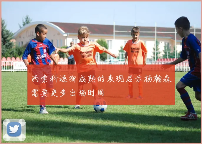 西索科逐渐成熟的表现启示杨瀚森需要更多出场时间