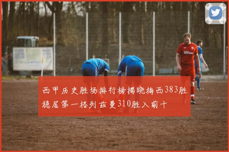 西甲历史胜场排行榜揭晓梅西383胜稳居第一格列兹曼310胜入前十