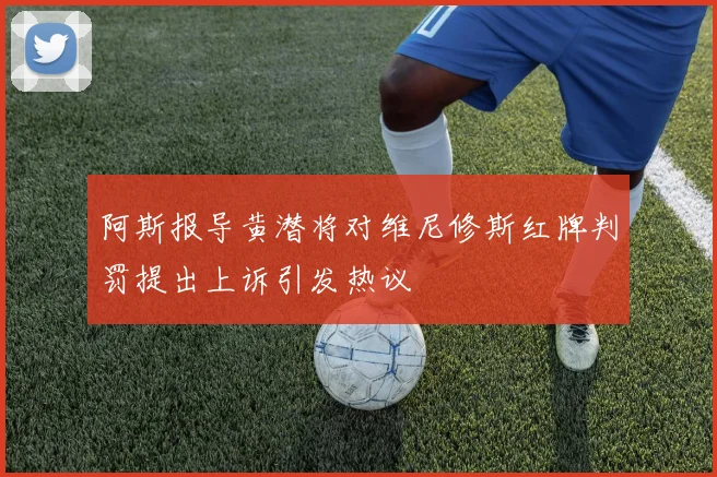 阿斯报导黄潜将对维尼修斯红牌判罚提出上诉引发热议