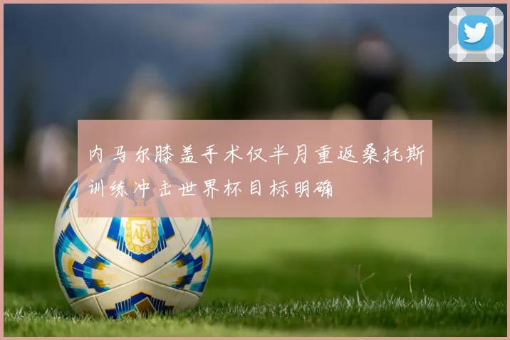 内马尔膝盖手术仅半月重返桑托斯训练冲击世界杯目标明确