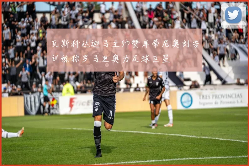 瓦斯科达迦马主帅赞库蒂尼奥刻苦训练称罗马里奥为足球巨星