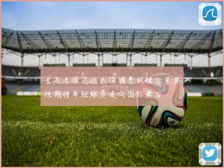 女足名宿范运杰强调青训理念重要性期待年轻球员走向国际舞台