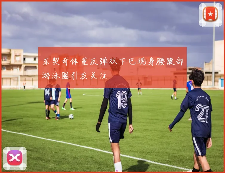 东契奇体重反弹双下巴现身腰腹部游泳圈引发关注