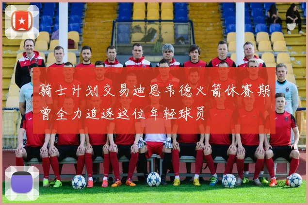 骑士计划交易迪恩韦德火箭休赛期曾全力追逐这位年轻球员