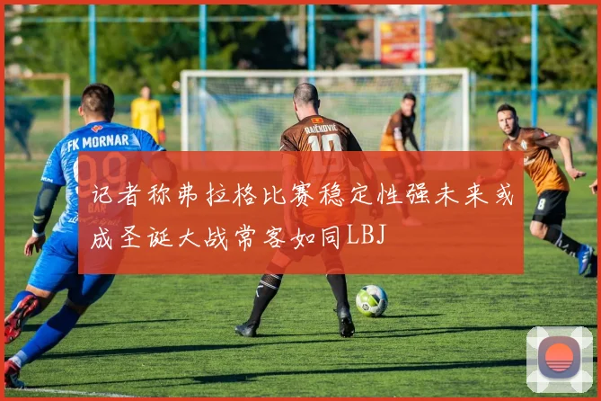 记者称弗拉格比赛稳定性强未来或成圣诞大战常客如同LBJ