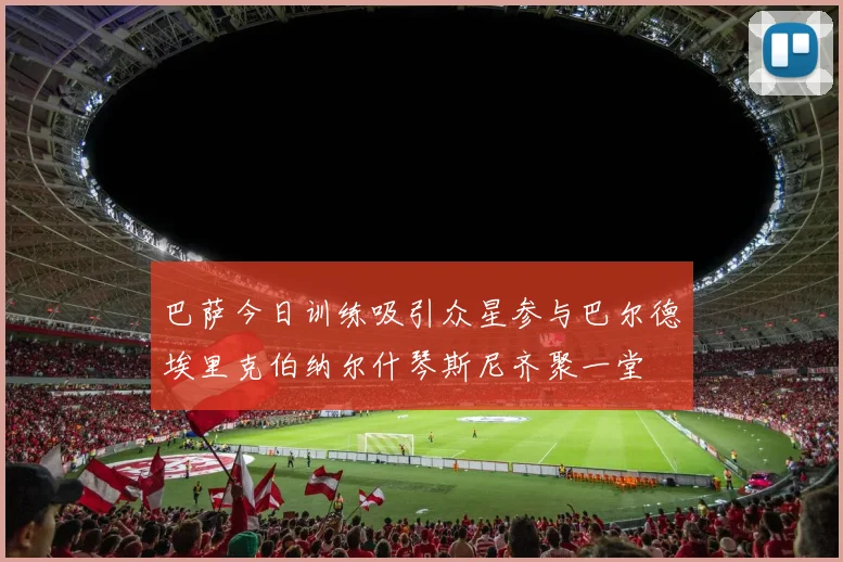 巴萨今日训练吸引众星参与巴尔德埃里克伯纳尔什琴斯尼齐聚一堂